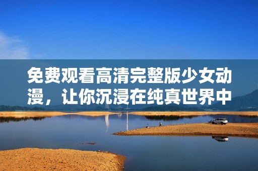 免费观看高清完整版少女动漫，让你沉浸在纯真世界中
