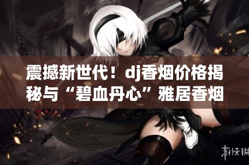 震撼新世代！dj香烟价格揭秘与“碧血丹心”雅居香烟的独特魅力分析