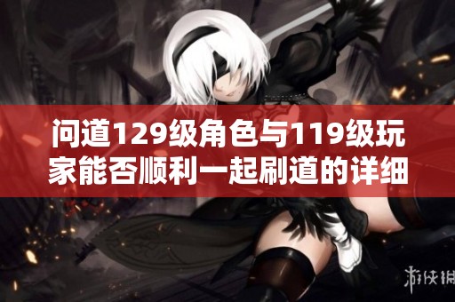 问道129级角色与119级玩家能否顺利一起刷道的详细分析与攻略分享