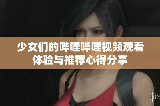 少女们的哔哩哔哩视频观看体验与推荐心得分享