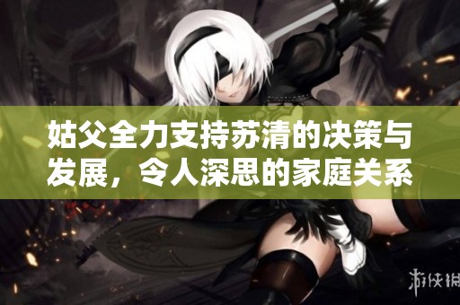 姑父全力支持苏清的决策与发展，令人深思的家庭关系探讨