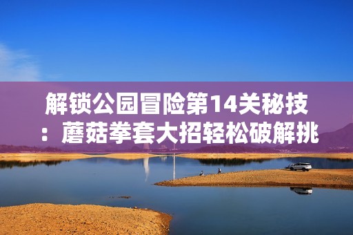 解锁公园冒险第14关秘技：蘑菇拳套大招轻松破解挑战技巧分享