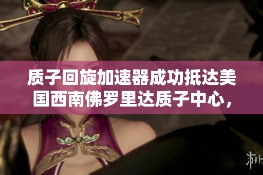 质子回旋加速器成功抵达美国西南佛罗里达质子中心，将推动精准医疗的发展与应用