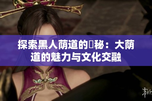 探索黑人荫道的奧秘：大荫道的魅力与文化交融