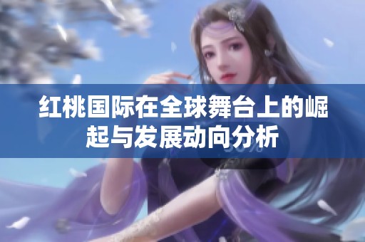 红桃国际在全球舞台上的崛起与发展动向分析