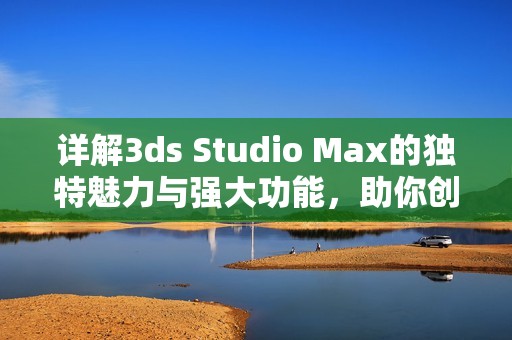 详解3ds Studio Max的独特魅力与强大功能，助你创作精彩视觉作品