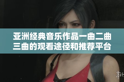 亚洲经典音乐作品一曲二曲三曲的观看途径和推荐平台探寻
