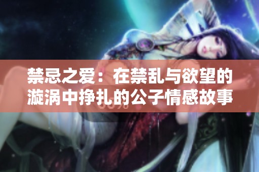 禁忌之爱：在禁乱与欲望的漩涡中挣扎的公子情感故事