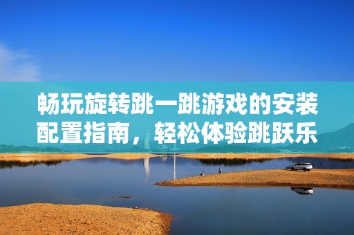 畅玩旋转跳一跳游戏的安装配置指南，轻松体验跳跃乐趣与精彩挑战