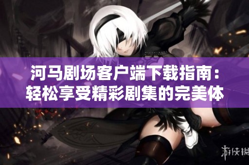 河马剧场客户端下载指南：轻松享受精彩剧集的完美体验