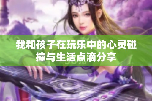 我和孩子在玩乐中的心灵碰撞与生活点滴分享