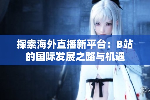 探索海外直播新平台：B站的国际发展之路与机遇