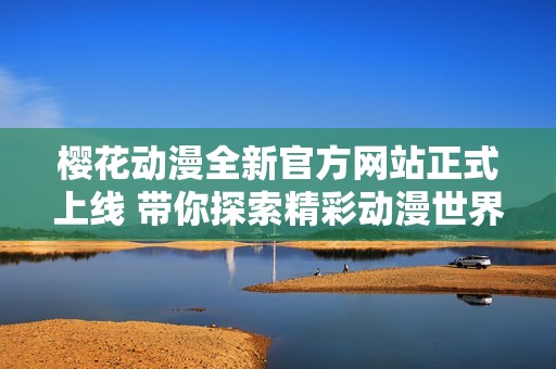 樱花动漫全新官方网站正式上线 带你探索精彩动漫世界