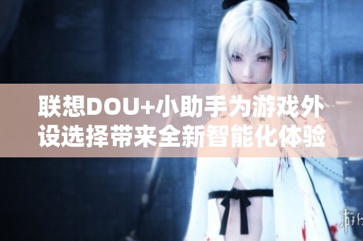联想DOU+小助手为游戏外设选择带来全新智能化体验的深入分析与解读