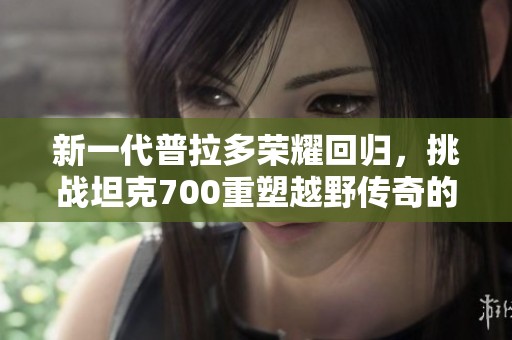 新一代普拉多荣耀回归，挑战坦克700重塑越野传奇的崭新篇章