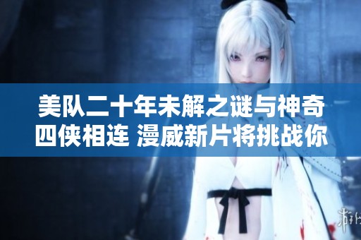 美队二十年未解之谜与神奇四侠相连 漫威新片将挑战你的认识与期待