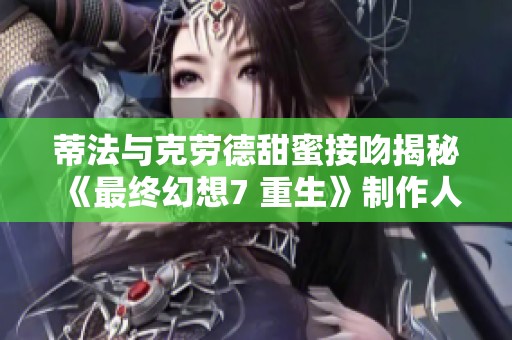 蒂法与克劳德甜蜜接吻揭秘《最终幻想7 重生》制作人背后的情感故事和创意构思