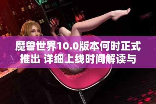 魔兽世界10.0版本何时正式推出 详细上线时间解读与玩家期待分析