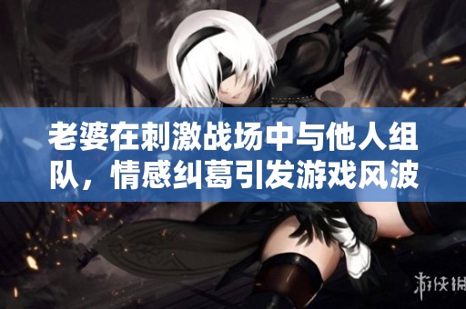 老婆在刺激战场中与他人组队，情感纠葛引发游戏风波