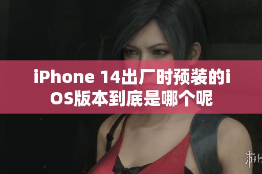 iPhone 14出厂时预装的iOS版本到底是哪个呢