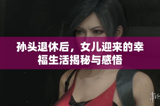 孙头退休后，女儿迎来的幸福生活揭秘与感悟