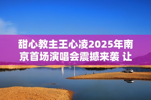 甜心教主王心凌2025年南京首场演唱会震撼来袭 让我们一起期待精彩时刻！