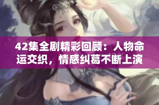 42集全剧精彩回顾：人物命运交织，情感纠葛不断上演