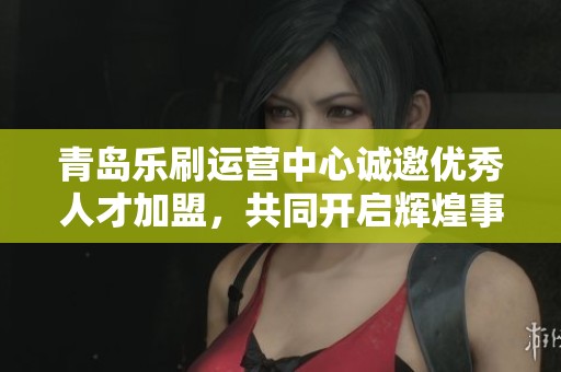 青岛乐刷运营中心诚邀优秀人才加盟，共同开启辉煌事业新篇章！