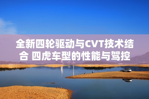 全新四轮驱动与CVT技术结合 四虎车型的性能与驾控体验解析