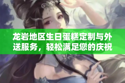 龙岩地区生日蛋糕定制与外送服务，轻松满足您的庆祝需求与美味享受