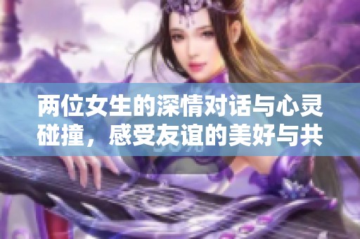 两位女生的深情对话与心灵碰撞，感受友谊的美好与共鸣