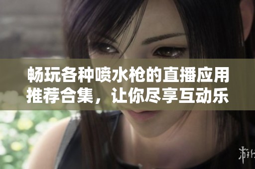 畅玩各种喷水枪的直播应用推荐合集，让你尽享互动乐趣