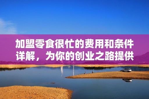 加盟零食很忙的费用和条件详解，为你的创业之路提供参考