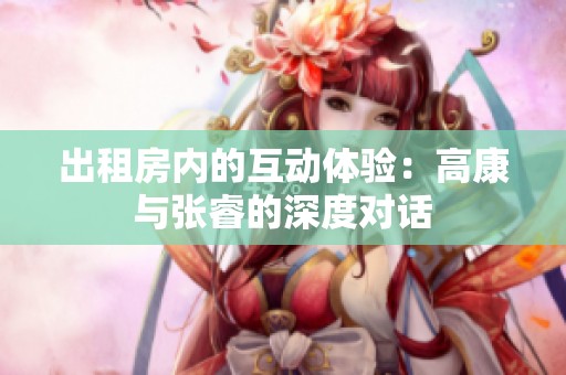 出租房内的互动体验：高康与张睿的深度对话