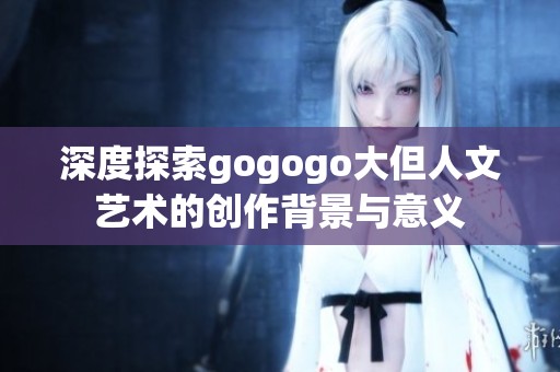 深度探索gogogo大但人文艺术的创作背景与意义