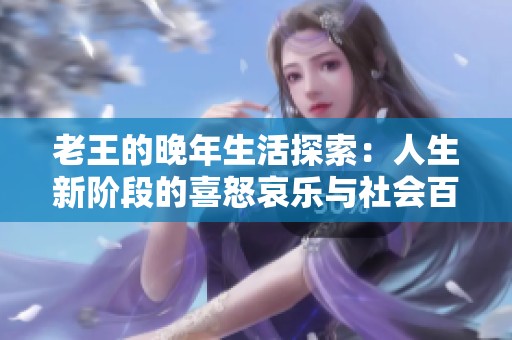 老王的晚年生活探索：人生新阶段的喜怒哀乐与社会百态的真实写照