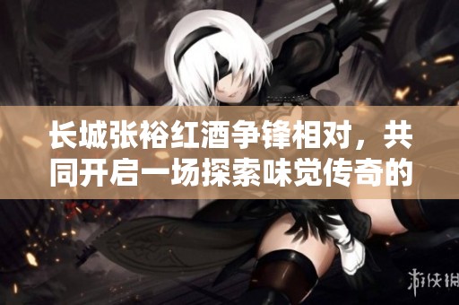 长城张裕红酒争锋相对，共同开启一场探索味觉传奇的西餐之旅