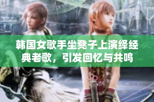 韩国女歌手坐凳子上演绎经典老歌，引发回忆与共鸣
