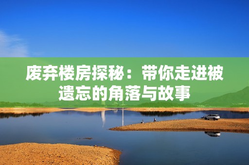 废弃楼房探秘：带你走进被遗忘的角落与故事