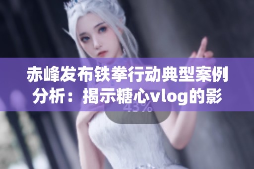 赤峰发布铁拳行动典型案例分析：揭示糖心vlog的影响与实效