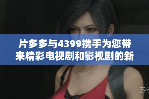 片多多与4399携手为您带来精彩电视剧和影视剧的新选择