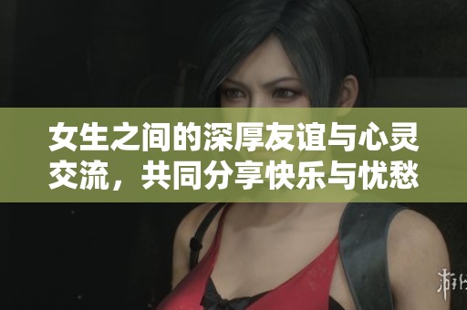 女生之间的深厚友谊与心灵交流，共同分享快乐与忧愁