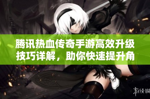 腾讯热血传奇手游高效升级技巧详解，助你快速提升角色等级的方法分享