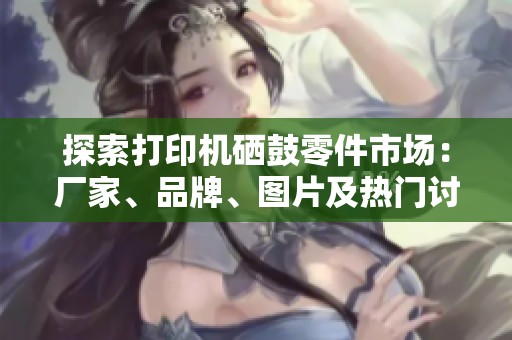 探索打印机硒鼓零件市场：厂家、品牌、图片及热门讨论一网打尽