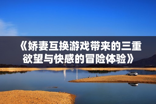 《娇妻互换游戏带来的三重欲望与快感的冒险体验》