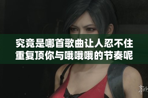 究竟是哪首歌曲让人忍不住重复顶你与哦哦哦的节奏呢