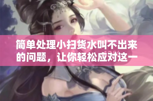 简单处理小扫货水叫不出来的问题，让你轻松应对这一困扰