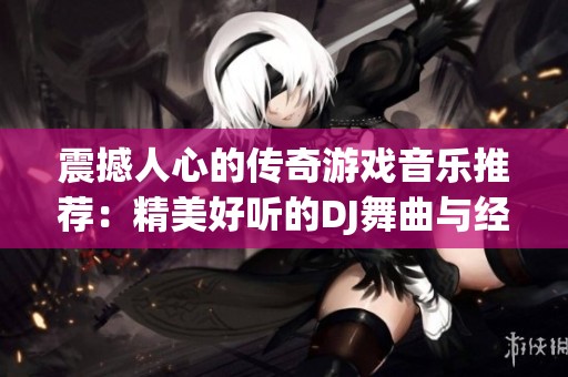 震撼人心的传奇游戏音乐推荐：精美好听的DJ舞曲与经典传奇游戏歌曲合集