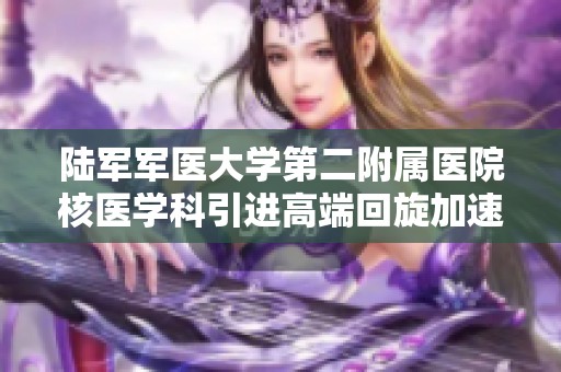 陆军军医大学第二附属医院核医学科引进高端回旋加速器设备以提升诊疗水平