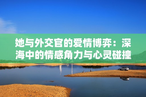 她与外交官的爱情博弈：深海中的情感角力与心灵碰撞